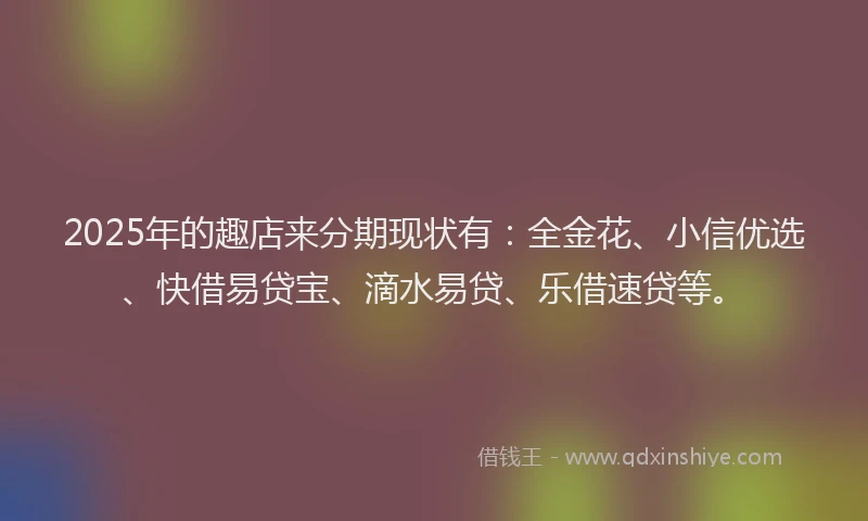 2025年的趣店来分期现状有：全金花、小信优选、快借易贷宝、滴水易贷、乐借速贷等。