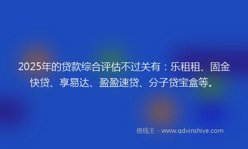 2025年的贷款综合评估不过关有：乐租租、固金快贷、享易达、盈盈速贷、分子贷宝盒等。