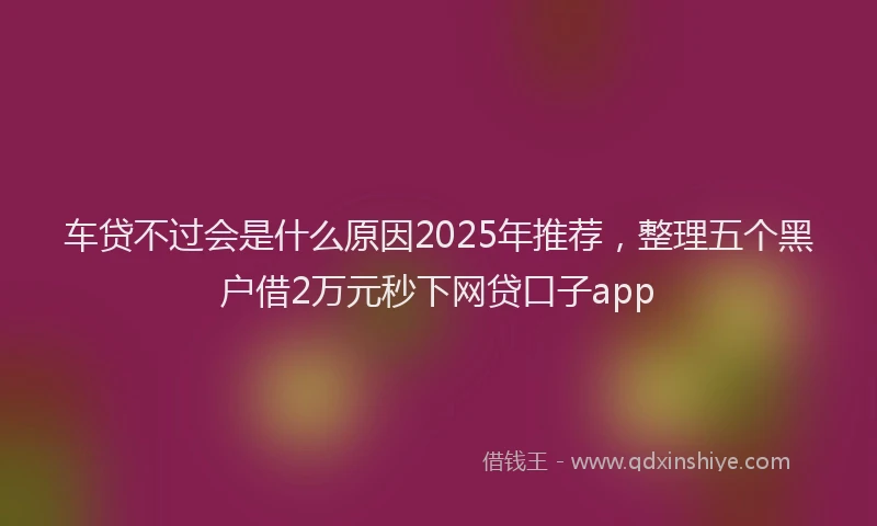 车贷不过会是什么原因2025年推荐，整理五个黑户借2万元秒下网贷口子app