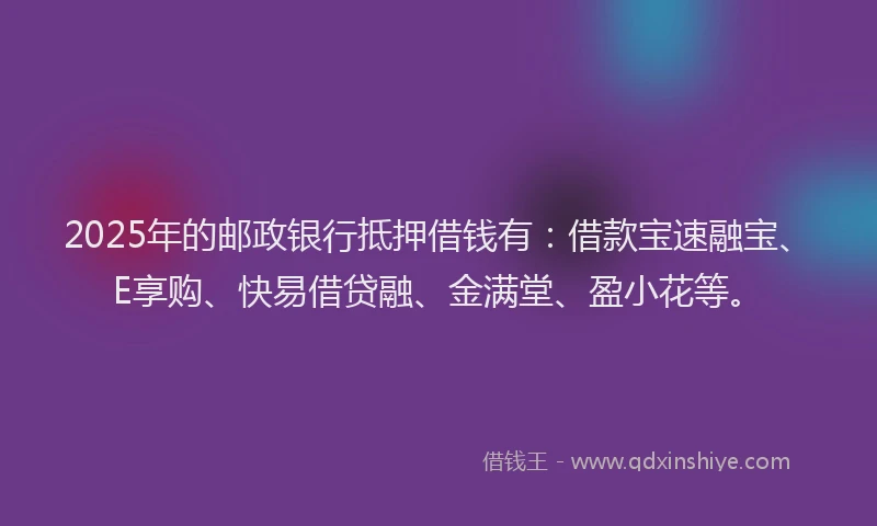 2025年的邮政银行抵押借钱有：借款宝速融宝、E享购、快易借贷融、金满堂、盈小花等。