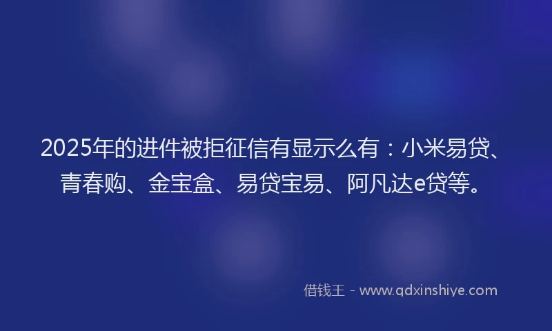 2025年的进件被拒征信有显示么有：小米易贷、青春购、金宝盒、易贷宝易、阿凡达e贷等。
