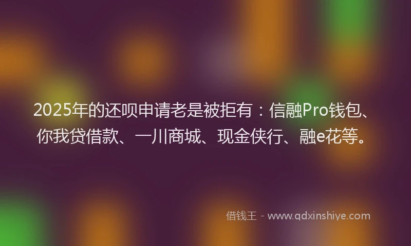 2025年的还呗申请老是被拒有：信融Pro钱包、你我贷借款、一川商城、现金侠行、融e花等。