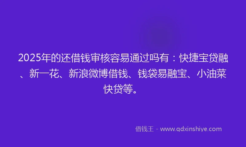 2025年的还借钱审核容易通过吗有：快捷宝贷融、新一花、新浪微博借钱、钱袋易融宝、小油菜快贷等。
