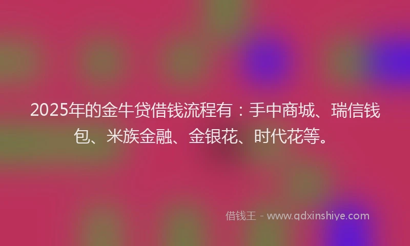 2025年的金牛贷借钱流程有：手中商城、瑞信钱包、米族金融、金银花、时代花等。