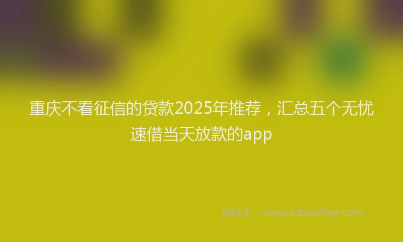 重庆不看征信的贷款2025年推荐，汇总五个无忧速借当天放款的app