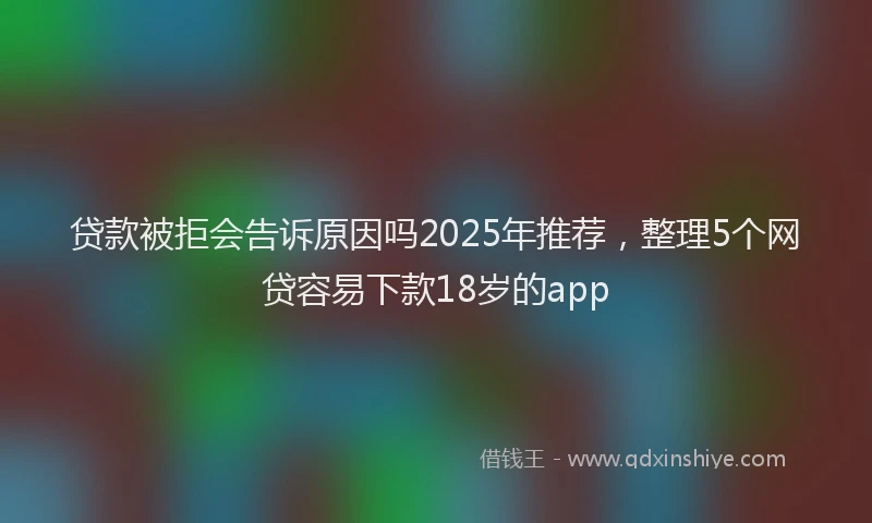 贷款被拒会告诉原因吗2025年推荐，整理5个网贷容易下款18岁的app
