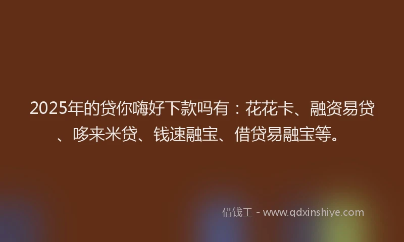 2025年的贷你嗨好下款吗有：花花卡、融资易贷、哆来米贷、钱速融宝、借贷易融宝等。