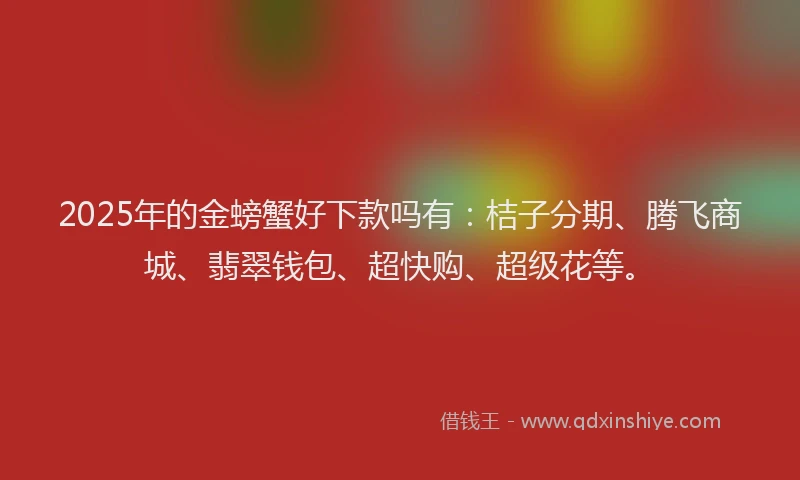 2025年的金螃蟹好下款吗有：桔子分期、腾飞商城、翡翠钱包、超快购、超级花等。