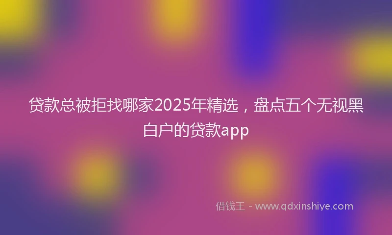 贷款总被拒找哪家2025年精选，盘点五个无视黑白户的贷款app