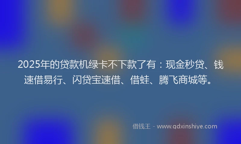 2025年的贷款机绿卡不下款了有：现金秒贷、钱速借易行、闪贷宝速借、借蛙、腾飞商城等。