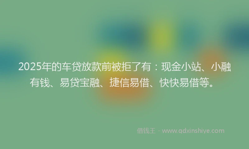 2025年的车贷放款前被拒了有：现金小站、小融有钱、易贷宝融、捷信易借、快快易借等。