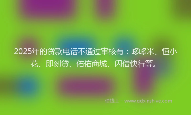2025年的贷款电话不通过审核有：哆哆米、恒小花、即刻贷、佑佑商城、闪借快行等。