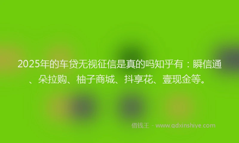 2025年的车贷无视征信是真的吗知乎有：瞬信通、朵拉购、柚子商城、抖享花、壹现金等。