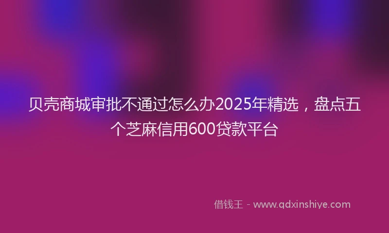 贝壳商城审批不通过怎么办2025年精选，盘点五个芝麻信用600贷款平台