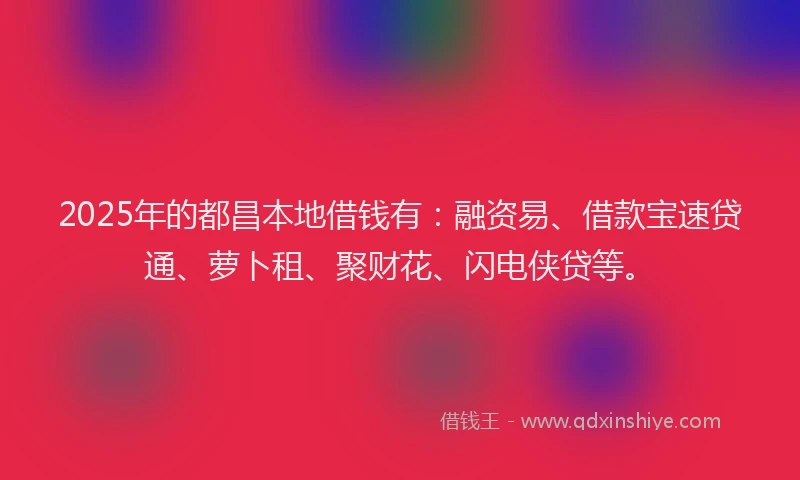 2025年的都昌本地借钱有：融资易、借款宝速贷通、萝卜租、聚财花、闪电侠贷等。