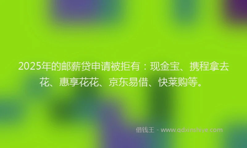 2025年的邮薪贷申请被拒有：现金宝、携程拿去花、惠享花花、京东易借、快莱购等。