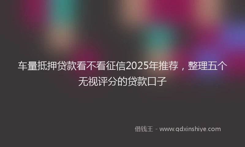 车量抵押贷款看不看征信2025年推荐，整理五个无视评分的贷款口子