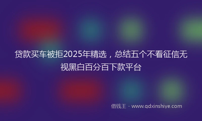 贷款买车被拒2025年精选，总结五个不看征信无视黑白百分百下款平台