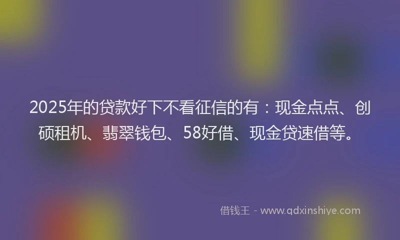 2025年的贷款好下不看征信的有：现金点点、创硕租机、翡翠钱包、58好借、现金贷速借等。