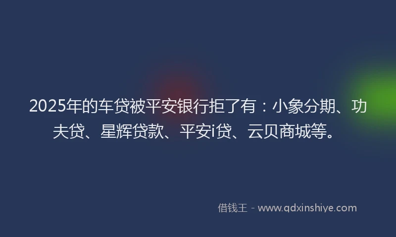 2025年的车贷被平安银行拒了有：小象分期、功夫贷、星辉贷款、平安i贷、云贝商城等。
