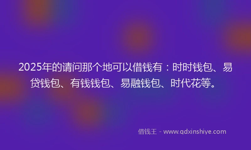2025年的请问那个地可以借钱有：时时钱包、易贷钱包、有钱钱包、易融钱包、时代花等。