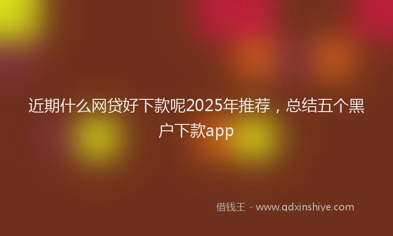 近期什么网贷好下款呢2025年推荐，总结五个黑户下款app