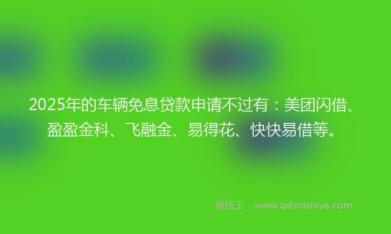 2025年的车辆免息贷款申请不过有：美团闪借、盈盈金科、飞融金、易得花、快快易借等。