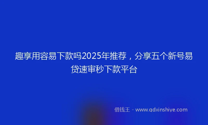趣享用容易下款吗2025年推荐，分享五个新号易贷速审秒下款平台
