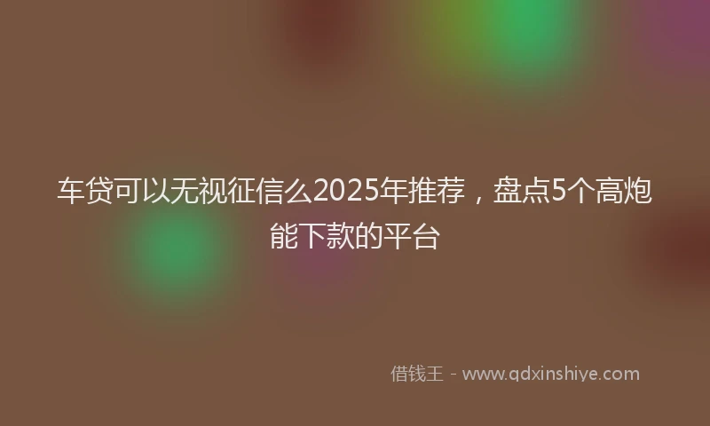 车贷可以无视征信么2025年推荐，盘点5个高炮能下款的平台