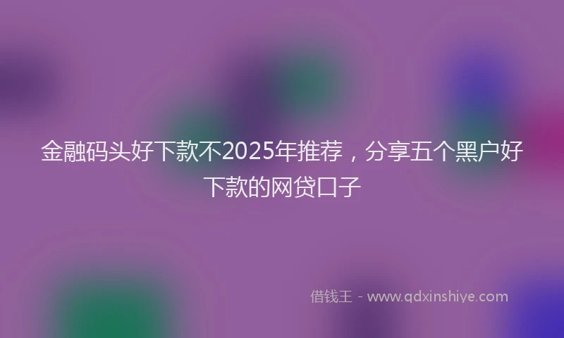 金融码头好下款不2025年推荐，分享五个黑户好下款的网贷口子