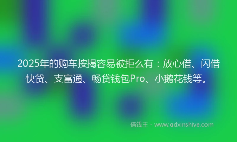 2025年的购车按揭容易被拒么有：放心借、闪借快贷、支富通、畅贷钱包Pro、小鹅花钱等。