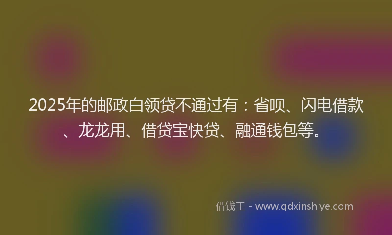 2025年的邮政白领贷不通过有：省呗、闪电借款、龙龙用、借贷宝快贷、融通钱包等。