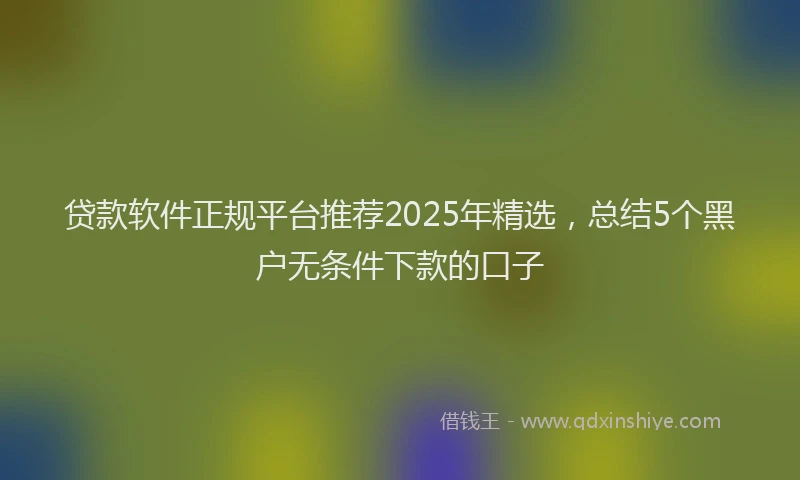 贷款软件正规平台推荐2025年精选，总结5个黑户无条件下款的口子