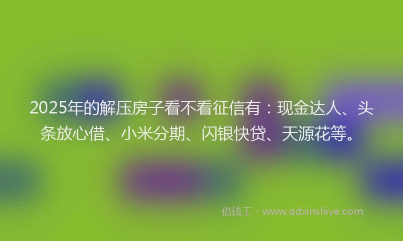 2025年的解压房子看不看征信有：现金达人、头条放心借、小米分期、闪银快贷、天源花等。