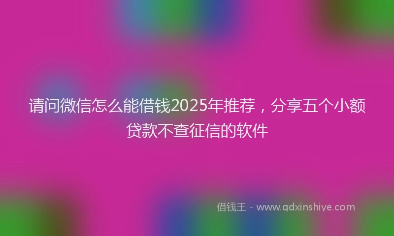 请问微信怎么能借钱2025年推荐，分享五个小额贷款不查征信的软件