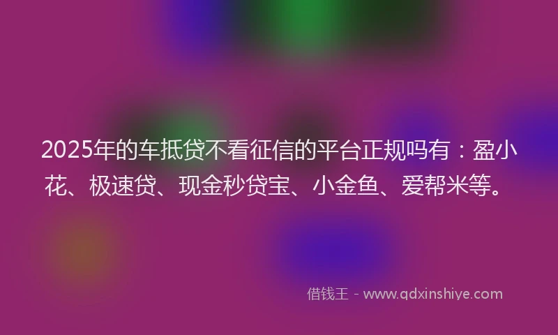 2025年的车抵贷不看征信的平台正规吗有：盈小花、极速贷、现金秒贷宝、小金鱼、爱帮米等。