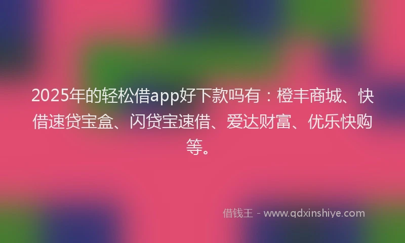 2025年的轻松借app好下款吗有：橙丰商城、快借速贷宝盒、闪贷宝速借、爱达财富、优乐快购等。