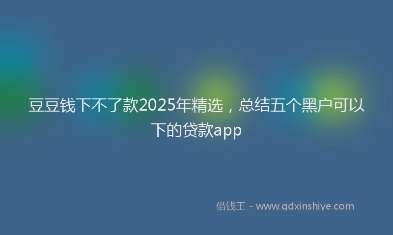 豆豆钱下不了款2025年精选，总结五个黑户可以下的贷款app
