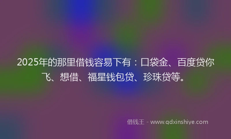 2025年的那里借钱容易下有：口袋金、百度贷你飞、想借、福星钱包贷、珍珠贷等。