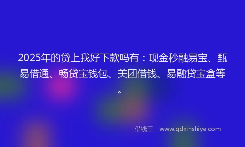 2025年的贷上我好下款吗有：现金秒融易宝、甄易借通、畅贷宝钱包、美团借钱、易融贷宝盒等。