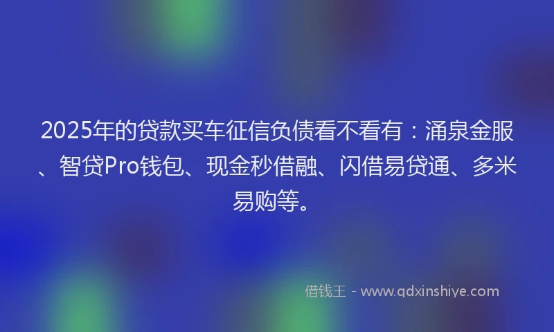 2025年的贷款买车征信负债看不看有：涌泉金服、智贷Pro钱包、现金秒借融、闪借易贷通、多米易购等。