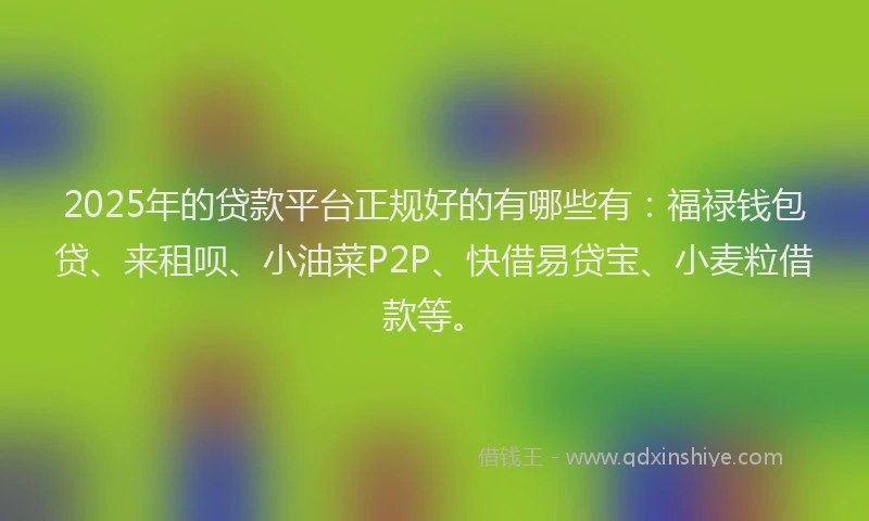 2025年的贷款平台正规好的有哪些有：福禄钱包贷、来租呗、小油菜P2P、快借易贷宝、小麦粒借款等。