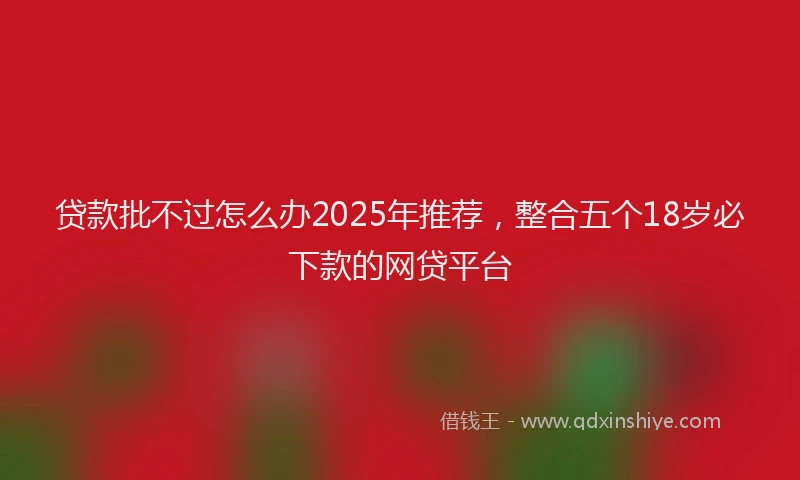 贷款批不过怎么办2025年推荐，整合五个18岁必下款的网贷平台