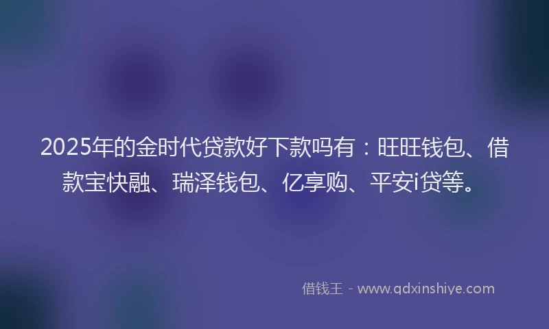 2025年的金时代贷款好下款吗有：旺旺钱包、借款宝快融、瑞泽钱包、亿享购、平安i贷等。
