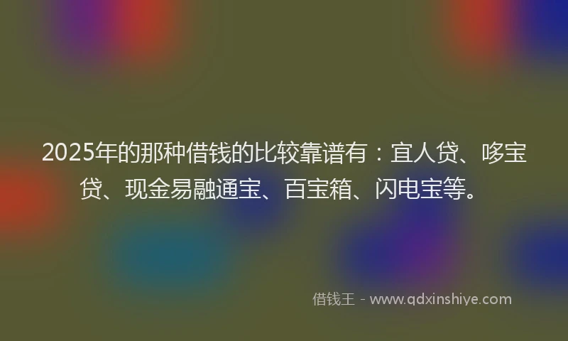 2025年的那种借钱的比较靠谱有：宜人贷、哆宝贷、现金易融通宝、百宝箱、闪电宝等。