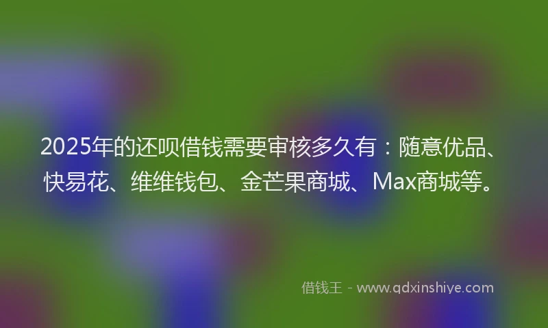 2025年的还呗借钱需要审核多久有：随意优品、快易花、维维钱包、金芒果商城、Max商城等。