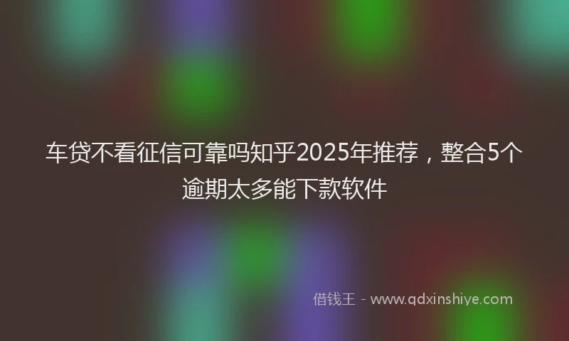 车贷不看征信可靠吗知乎2025年推荐，整合5个逾期太多能下款软件