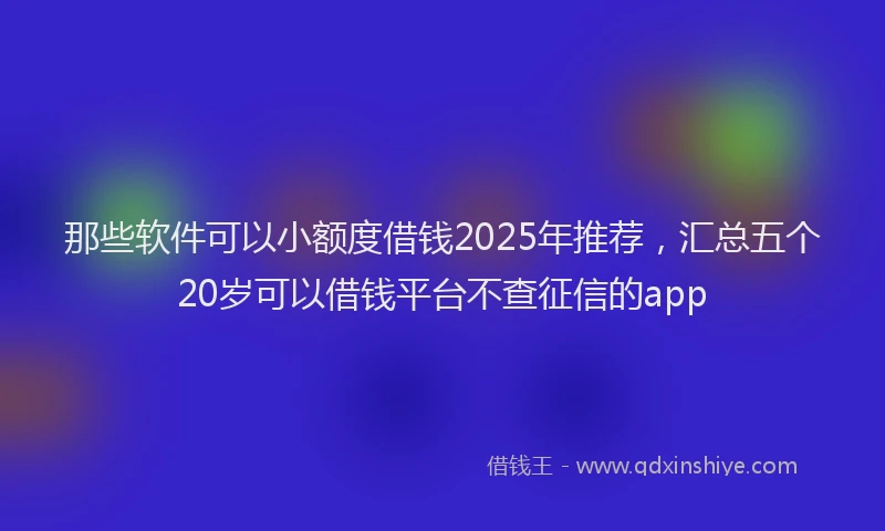 那些软件可以小额度借钱2025年推荐，汇总五个20岁可以借钱平台不查征信的app