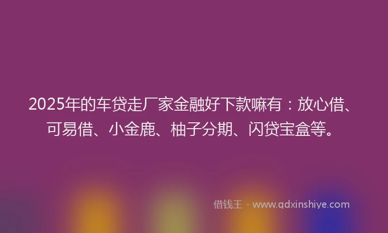 2025年的车贷走厂家金融好下款嘛有：放心借、可易借、小金鹿、柚子分期、闪贷宝盒等。