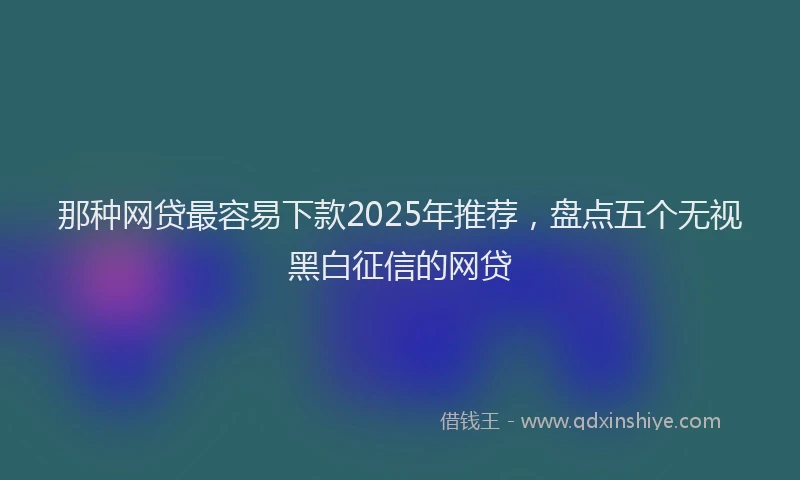 那种网贷最容易下款2025年推荐，盘点五个无视黑白征信的网贷